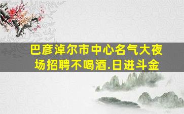 巴彦淖尔市中心名气大夜场招聘不喝酒.日进斗金